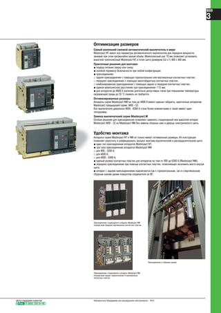 Оптимизация размеров
Самый маленький силовой автоматический выключатель в мире
Masterpact NT имеет все параметры автоматического выключателя для передачи мощности,
занимая при этом чрезвычайно малый объём. Межполюсный шаг 70 мм позволяет установить
выкатной трехполюсный Masterpact NT в отсек щита размером (Ш х Г) 400 х 400 мм.
Практичные решения для монтажа:
@ подвод питания сверху или снизу;
@ нулевой периметр безопасности при любой конфигурации;
@ присоединение:
_ заднее присоединение с помощью горизонтальных или вертикальных контактных пластин;
_ переднее присоединение с помощью малогабаритных контактных пластин;
_ комбинированное присоединение с помощью задних и передних контактных пластин;
@ единое межполюсное расстояние при присоединении: 115 мм;
@ для аппаратов до 4000 А значение длительно допустимых токов при повышении температуры
окружающей среды до 55 °С снижать не требуется.
Оптимизированные размеры
Аппараты серии Masterpact NW на токи до 4000 А имеют единые габариты, идентичные аппаратам
Masterpact предыдущей серии: М08 - 32.
Все выключатели диапазона 4000 - 6300 А стали более компактными и также имеют один
типоразмер.
Замена выключателей серии Masterpact М
Особые решения для присоединения позволяют заменять стационарный или выкатной аппарат
Masterpact М08 - 32 на Masterpact NW без замены сборных шин и дверцы электрического щита.
Присоединение стационарного аппарата Masterpact NW
посредством передних вертикальных контактных пластин
Присоединение стационарного аппарата Masterpact NW
посредством задних горизонтальных и вертикальных
контактных пластин
Присоединение к сборным шинам
Удобство монтажа
Аппараты серии Masterpact NT и NW не только имеют оптимальные размеры. Их конструкция
позволяет упростить и унифицировать процесс монтажа выключателей в распределительном щите:
@ один тип присоединения аппаратов Masterpact NT;
@ три типа присоединения аппаратов Masterpact NW:
_ для 800 - 3200 А;
_ для 4000 А;
_ для 4000 - 6300 А;
@ единый размер контактных пластин для аппаратов на токи от 800 до 6300 А (Masterpact NW);
@ переднее присоединение при помощи контактных пластин, позволяющих экономить место внутри
щита;
@ аппарат с задним присоединением подключается как к горизонтальным, так и к вертикальным
сборным шинам одним поворотом соединителя на 90°.
Тел. 8 (800) 200 64 46
Центр поддержки клиентов Низковольтное оборудование для распределения электроэнергии – 2010
B89
3
 