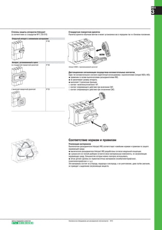 Степень защиты аппаратов Interpact
(в соответствии со стандартом NF C 20-010)
N
55 8ØØ
Стандартная поворотная рукоятка
Рукоятка крепится обычным винтом и может установлена как в переднем так и в боковом положении.
Дистанционная сигнализация посредством вспомогательных контактов
Один тип вспомогательного контакта (идентичный используемому с выключателями Compact NSX и NS):
@ применим со всеми выключателями-разъединителями INS;
@ не увеличивает размер аппарата;
@ выполняет 3 различные функции:
_ контакт «включено/отключено» OF;
_ контакт опережающего действия при включении CAF;
_ контакт опережающего действия при отключении CAO.
Соответствие нормам и правилам
Утилизация материалов
Выключатели-разъединители Interpact INS соответствуют новейшим нормам и правилам по защите
окружающей среды:
@ выключатели-разъединители Interpact INS разработаны согласно модульной концепции;
@ в результате их полной разборки остаются моно-материальные компоненты, не загрязняющие
окружающую среду, большинство которых можно повторно использовать;
@ литые детали сделаны из термопластичных материалов (полибутилентерефталат,
полиэтилентерефталат и т.д.).
Эти материалы состоят из углерода, водорода и кислорода, и их уничтожение, даже путём сжигания,
не приводит к выделению загрязняющих веществ.
N
.1
.2
.4
Открытый аппарат с клеммными заглушками
IP 40
Аппарат, установленный в щите
со стандартной поворотной рукояткой IP 40
с выносной поворотной рукояткой IP 55
N
.1
.2
.4
илиили
Interpact INS80 с перенавешиваемой рукояткой
Тел. 8 (800) 200 64 46
Центр поддержки клиентов Низковольтное оборудование для распределения электроэнергии – 2010
B91
3
 