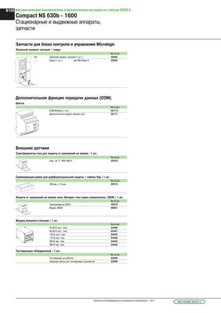 Внешние датчики
Трансформатор тока для защиты от замыканий на землю / 1 шт.
Запчасти для блока контроля и управления Micrologic
Запасной элемент питания + кожух
№ по кат.
Запасной элемент питания (1 шт.) 33593
Кожух (1 шт.) для Micrologic A 33592
Дополнительная функция передачи данных (COM)
Шасси
№ по кат.
COM Modbus (1 шт.) 33110
Дополнительно следует заказать 3шт 33171
№ по кат.
Ном. ток ТТ: 400/1600 A 33576
Суммирующая рамка для дифференциальной защиты + кабель Vigi / 1 шт.
№ по кат.
280 мм x 115 мм 33573
Защита от замыканий на землю типа «Возврат тока через заземлитель» (SGR) / 1 шт.
№ по кат.
Трансформатор (SGR) 33579
Модуль MDGF 48891
Модуль внешнего питания / 1 шт.
№ по кат.
24-30 В пост. тока 54440
48-60 В пост. тока 54441
125 В пост. тока 54442
110 В пер. тока 54443
220 В пер. тока 54444
380 В пер. тока 54445
Тестирующее оборудование / 1 шт.
№ по кат.
Тестирующее устройство 33594
Запасной кабель для тестирующего устройства 33590
menu
Автоматические выключатели и выключатели нагрузки на токи до 6300 А
Compact NS 630b - 1600
Стационарные и выдвижные аппараты,
запчасти
www.schneider-electric.ruНизковольтное оборудование для распределения электроэнергии – 2010
B150
 