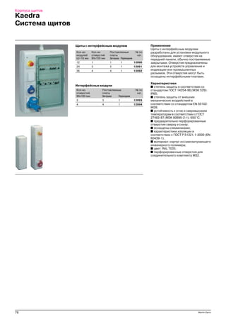 78 Merlin Gerin
Корпуса щитов
Kaedra
Система щитов
Применение
Щиты с интерфейсным модулем
разработаны для установки модульного
оборудования, имеют отверстия на
передней панели, обычно поставляемые
закрытыми. Отверстия предназначены
для монтажа устройств управления и
индикации или промышленных
разъемов. Эти отверстия могут быть
оснащены интерфейсными платами.
Характеристики
■ степень защиты в соответствии со
стандартом ГОСТ 14254 96 (МЭК 529):
IP65;
■ степень защиты от внешних
механических воздействий в
соответствии со стандартом EN 50102:
IK09;
■ устойчивость к огню и сверхвысоким
температурам в соответствии с ГОСТ
27483 87 (МЭК 60695 2 1): 650 °С;
■ предварительно перфорированные
отверстия сверху и снизу;
■ оснащены клеммниками;
■ характеристики изоляции в
соответствии с ГОСТ Р 51321.1 2000 (EN
60439 1);
■ материал: корпус из самозатухающего
инженерного полимера;
■ цвет: RAL 7035;
■ перфорированные отверстия для
соединительного комплекта М32.
Щиты с интерфейсным модулем
Кол во Кол во Поставляемые № по
модулей отверстий платы кат.
Ш=18 мм 90x100 мм Заглушка Переходник
12 1 1 1 13990
24 3 3 1 13991
36 4 4 1 13992
Интерфейсные модули
Кол во Поставляемые № по
отверстий платы кат.
90x100 мм Заглушка Переходник
3 3 1 13993
4 4 1 13994
 