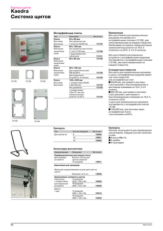 80 Merlin Gerin
Корпуса щитов
Аксессуары для монтажа
Наименование Описание № по кат.
Перфорированная монтажная плата
Для немодул. Высота 150 мм для
устройств щитов шириной
12 модулей 13941
Крепление для проводов
Фиксация защелкиванием на дне щита или на
шасси
Комплект из 5 шт. 13946
Заменяемые элементы щитов
Пластроны 12 модулей
с отверстиями (250 x 150 x 25) 10200
для модульных 18 модулей
устройств (360 x 150 x 25) 10209
Шасси
1 ряд 12 модулей
(280 x 130 x 35) 10210
18 модулей
(390 x 130 x 35) 10220
Суппорты
Тип Кол во модулей № по кат.
Для щитов на: 8 10500
12 10501
18 10502
Суппорты
Суппорт используется для перемещения
щитов Kaedra. Каждый суппорт включает
в себя:
■ 4 винта М6х14;
■ 4 шайбы;
■ 4 прокладки.
Интерфейсные платы
Тип Описание № по кат.
Плата 65 x 85 мм
Винтовая без разметки для
фиксация 1 розетки 50х50 мм 13135
Плата 90 x 100 мм
Фиксация без разметки для кнопок
защелкива (1 или 2 ∅22 мм) 13138
нием с маркировочной
табличкой 13141
Плата 65 х 85 мм 13136
Фиксация
защелкива
нием
Плата 90 x 100 мм
Фиксация Для переключателей
защелкива INS 63/80 А 13139
нием Для модульных
устройств, 4 полюса 13140
Плата 103 x 225 мм
Винтовая с отверстиями 65х85
фиксация и 90х100 мм 13142
без разметки 13143
с отверстиями
100х107 мм для
промышленных
розеток на 63 А 13144
1313813135
13142 13144
Применение
Все щиты Kaedra для промышленных
разъемов поставляются с
интерфейсными платами (13136), уже
смонтированными на каждом отверстии.
Необходимо их извлечь перед монтажом
промышленных розеток на 16 А, 5
полюсов и на 32 А, 3, 4 и 5 полюсов.
Все щиты Kaedra для модульных
устройств с интерфейсными модулями
поставляются с интерфейсными платами
(13138), уже смонтированными на
каждом отверстии.
Стандартные отверстия
Все щиты для промышленных разъемов
и щиты с интерфейсным модулем имеют
три типа отверстий
для интерфейсных плат:
■■■■■ 65х85 мм, для прямого монтажа:
все разъемы с быстрозажимными и
винтовыми клеммами на 16 А, 3 и 4
полюса;
■■■■■ 90х100 мм, для прямого монтажа:
все разъемы с винтовыми и
быстрозажимными клеммами на 16 А, 5
полюсов и 32 А;
щиты для промышленных разъемов
поставляются с интерфейсной платой
13136;
■■■■■ 103х225 мм, для монтажа через
интерфейсную плату:
все разъемы на 63 А.
Kaedra
Система щитов
13136
 