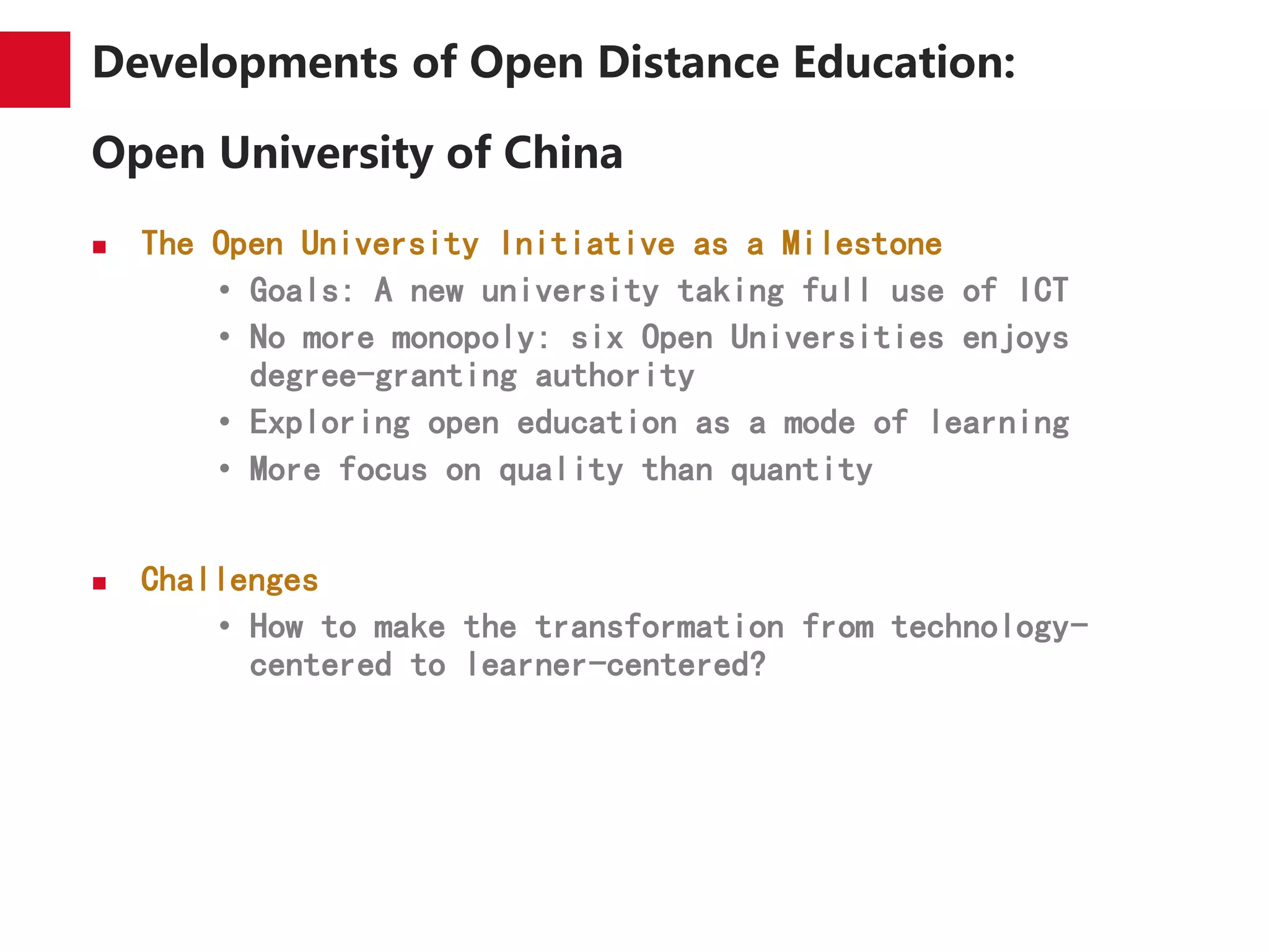 Developments of Open Distance Education:
Open University of China
 The Open University Initiative as a Milestone
• Goals: A new university taking full use of ICT
• No more monopoly: six Open Universities enjoys
degree-granting authority
• Exploring open education as a mode of learning
• More focus on quality than quantity
 Challenges
• How to make the transformation from technology-
centered to learner-centered?
 
