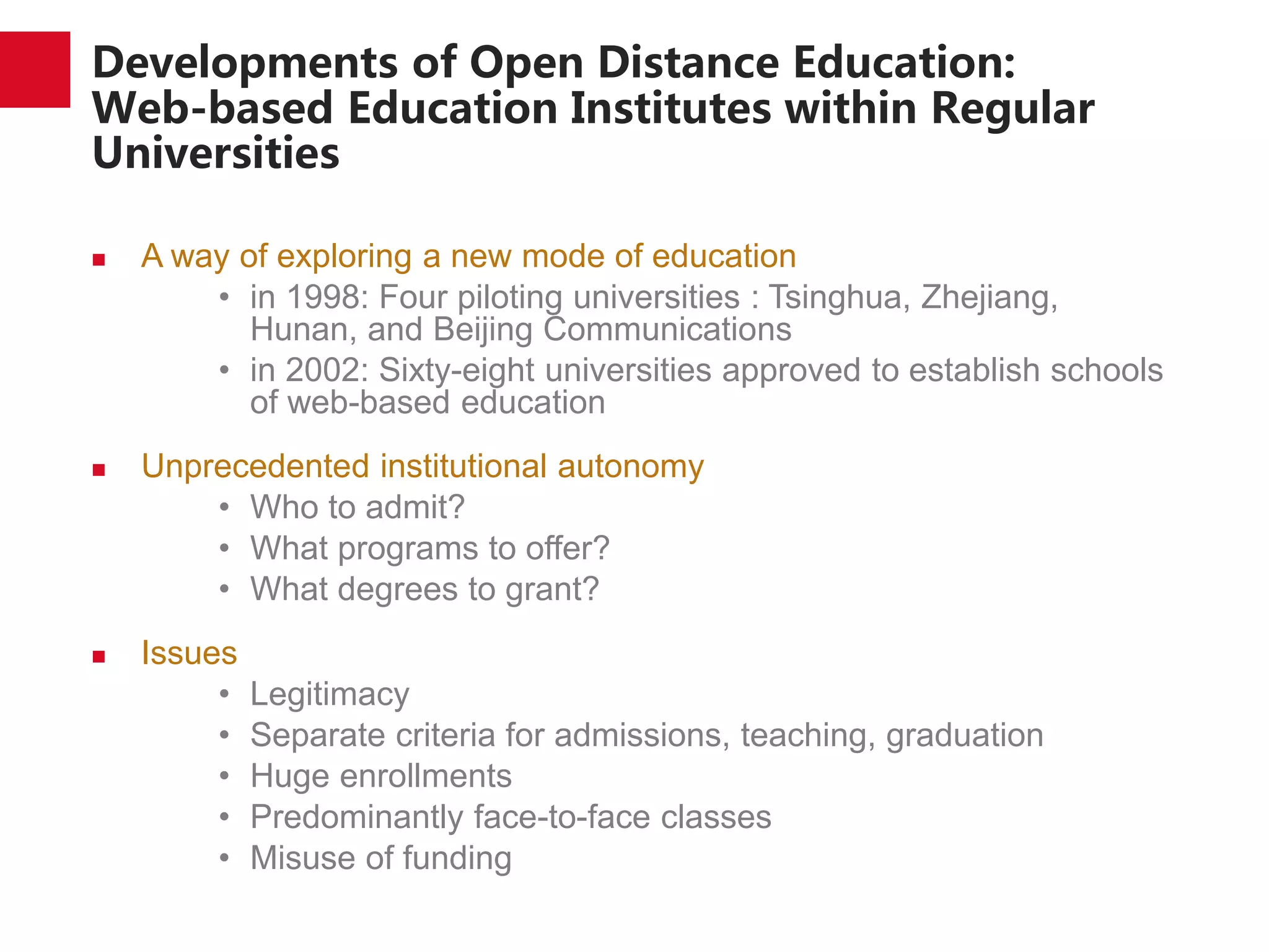 Developments of Open Distance Education:
Web-based Education Institutes within Regular
Universities
 A way of exploring a new mode of education
• in 1998: Four piloting universities : Tsinghua, Zhejiang,
Hunan, and Beijing Communications
• in 2002: Sixty-eight universities approved to establish schools
of web-based education
 Unprecedented institutional autonomy
• Who to admit?
• What programs to offer?
• What degrees to grant?
 Issues
• Legitimacy
• Separate criteria for admissions, teaching, graduation
• Huge enrollments
• Predominantly face-to-face classes
• Misuse of funding
 