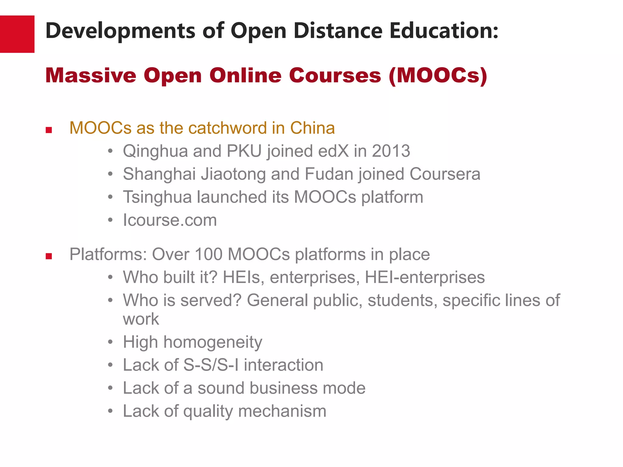 Developments of Open Distance Education:
Massive Open Online Courses (MOOCs)
 MOOCs as the catchword in China
• Qinghua and PKU joined edX in 2013
• Shanghai Jiaotong and Fudan joined Coursera
• Tsinghua launched its MOOCs platform
• Icourse.com
 Platforms: Over 100 MOOCs platforms in place
• Who built it? HEIs, enterprises, HEI-enterprises
• Who is served? General public, students, specific lines of
work
• High homogeneity
• Lack of S-S/S-I interaction
• Lack of a sound business mode
• Lack of quality mechanism
 