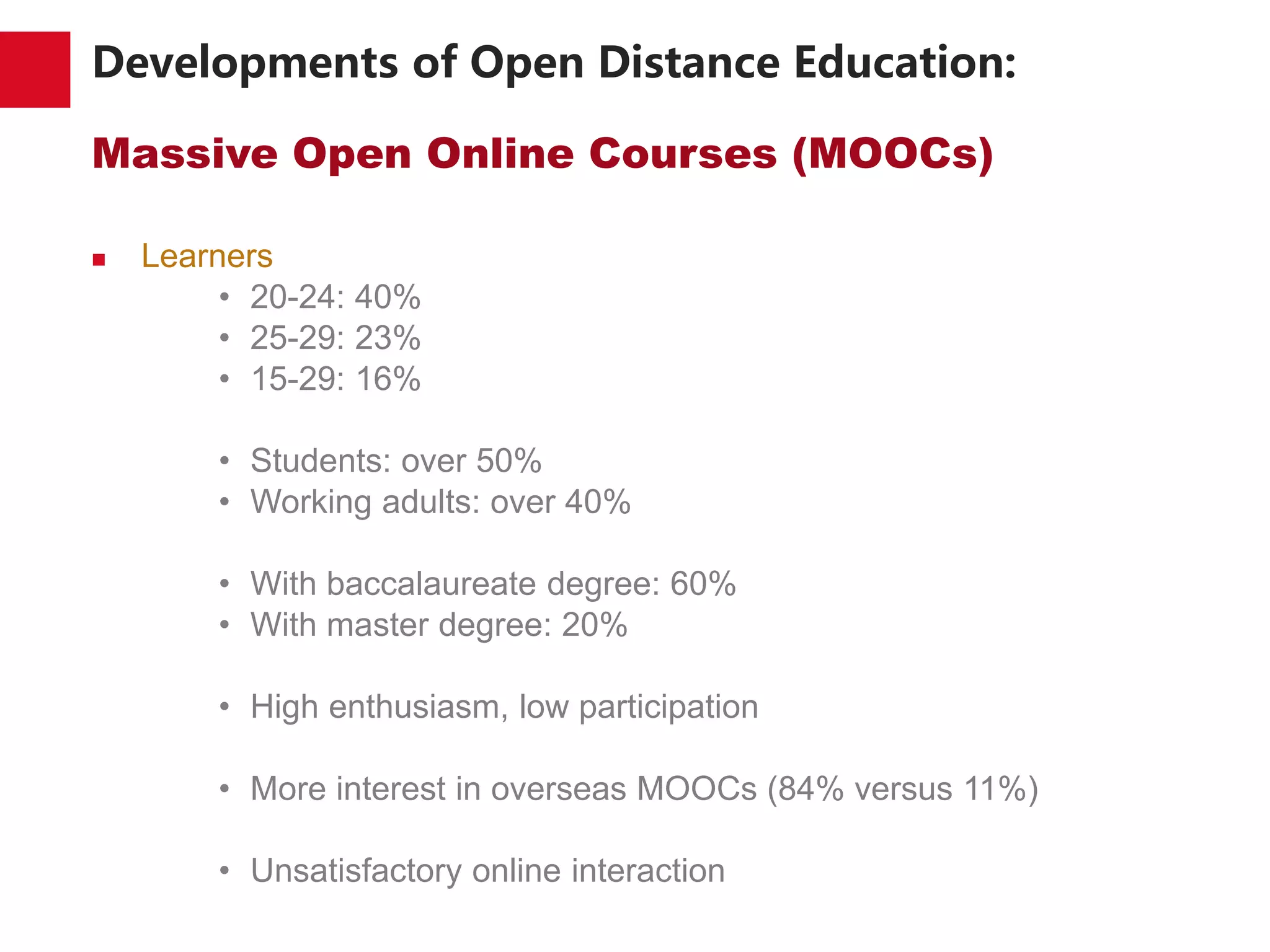 Developments of Open Distance Education:
Massive Open Online Courses (MOOCs)
 Learners
• 20-24: 40%
• 25-29: 23%
• 15-29: 16%
• Students: over 50%
• Working adults: over 40%
• With baccalaureate degree: 60%
• With master degree: 20%
• High enthusiasm, low participation
• More interest in overseas MOOCs (84% versus 11%)
• Unsatisfactory online interaction
 
