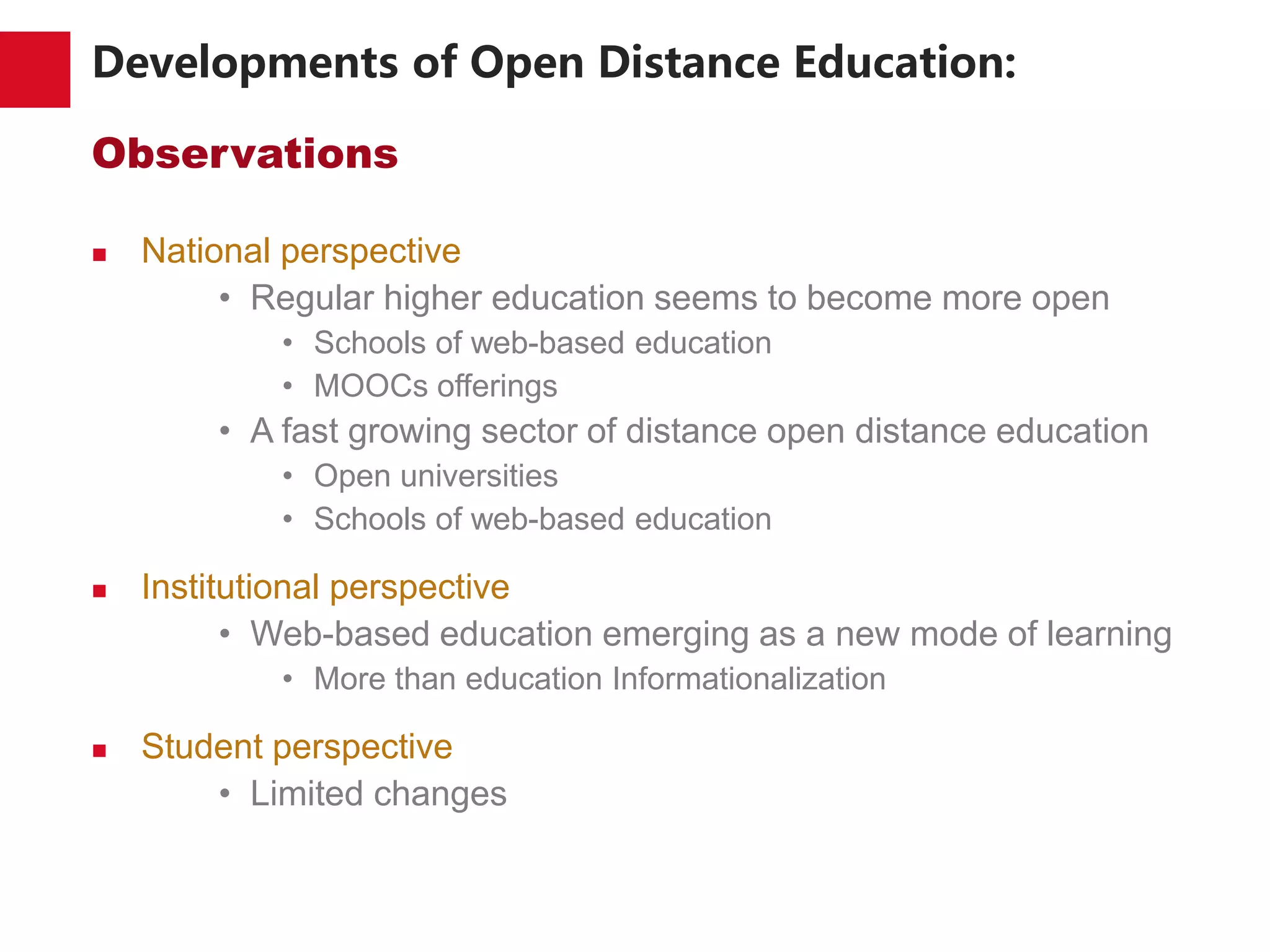 Developments of Open Distance Education:
Observations
 National perspective
• Regular higher education seems to become more open
• Schools of web-based education
• MOOCs offerings
• A fast growing sector of distance open distance education
• Open universities
• Schools of web-based education
 Institutional perspective
• Web-based education emerging as a new mode of learning
• More than education Informationalization
 Student perspective
• Limited changes
 