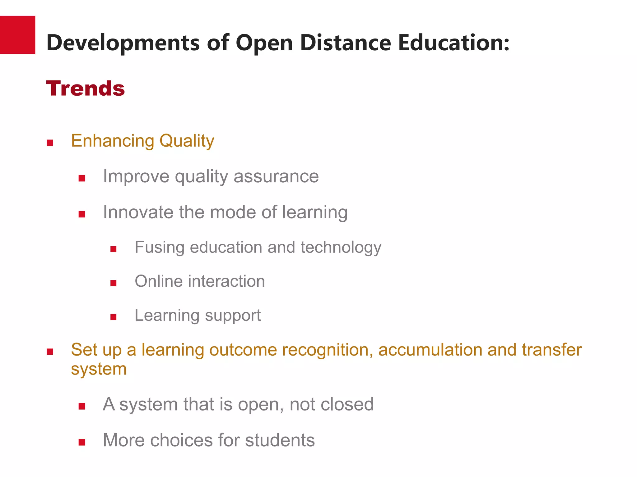 Developments of Open Distance Education:
Trends
 Enhancing Quality
 Improve quality assurance
 Innovate the mode of learning
 Fusing education and technology
 Online interaction
 Learning support
 Set up a learning outcome recognition, accumulation and transfer
system
 A system that is open, not closed
 More choices for students
 
