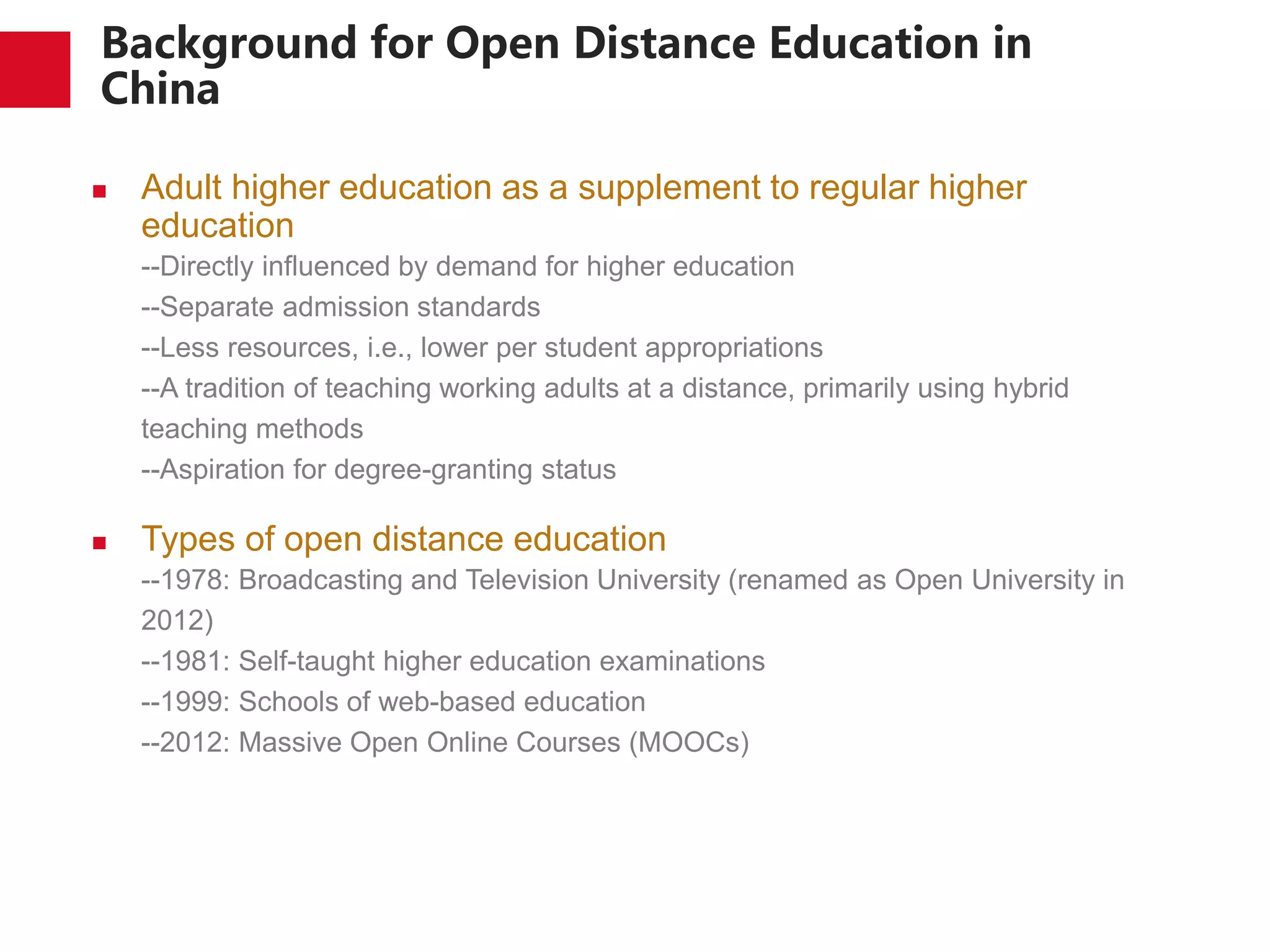 Background for Open Distance Education in
China
 Adult higher education as a supplement to regular higher
education
--Directly influenced by demand for higher education
--Separate admission standards
--Less resources, i.e., lower per student appropriations
--A tradition of teaching working adults at a distance, primarily using hybrid
teaching methods
--Aspiration for degree-granting status
 Types of open distance education
--1978: Broadcasting and Television University (renamed as Open University in
2012)
--1981: Self-taught higher education examinations
--1999: Schools of web-based education
--2012: Massive Open Online Courses (MOOCs)
 