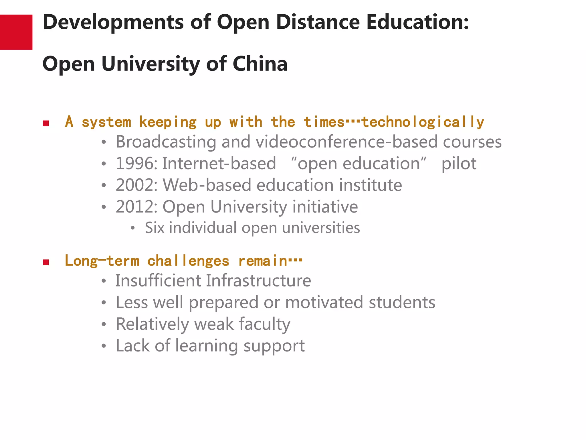 Developments of Open Distance Education:
Open University of China
 A system keeping up with the times…technologically
• Broadcasting and videoconference-based courses
• 1996: Internet-based “open education” pilot
• 2002: Web-based education institute
• 2012: Open University initiative
• Six individual open universities
 Long-term challenges remain…
• Insufficient Infrastructure
• Less well prepared or motivated students
• Relatively weak faculty
• Lack of learning support
 