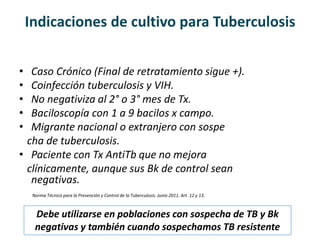 Indicaciones de cultivo para Tuberculosis
• Caso Crónico (Final de retratamiento sigue +).
• Coinfección tuberculosis y VIH.
• No negativiza al 2° o 3° mes de Tx.
• Baciloscopía con 1 a 9 bacilos x campo.
• Migrante nacional o extranjero con sospe
cha de tuberculosis.
• Paciente con Tx AntiTb que no mejora
clínicamente, aunque sus Bk de control sean
negativas.
Norma Técnica para la Prevención y Control de la Tuberculosis. Junio 2011. Art. 12 y 13.
Debe utilizarse en poblaciones con sospecha de TB y Bk
negativas y también cuando sospechamos TB resistente
 