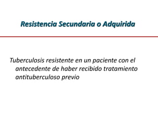 Resistencia Secundaria o Adquirida
Tuberculosis resistente en un paciente con el
antecedente de haber recibido tratamiento
antituberculoso previo
 