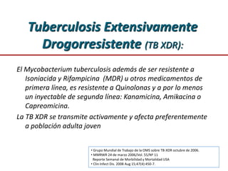 Tuberculosis Extensivamente
Drogorresistente (TB XDR):
El Mycobacterium tuberculosis además de ser resistente a
Isoniacida y Rifampicina (MDR) u otros medicamentos de
primera línea, es resistente a Quinolonas y a por lo menos
un inyectable de segunda línea: Kanamicina, Amikacina o
Capreomicina.
La TB XDR se transmite activamente y afecta preferentemente
a población adulta joven
• Grupo Mundial de Trabajo de la OMS sobre TB-XDR octubre de 2006.
• MMRWR 24 de marzo 2006/Vol. 55/Nº 11
Reporte Semanal de Morbilidad y Mortalidad USA
• Clin Infect Dis. 2008 Aug 15;47(4):450-7.
 