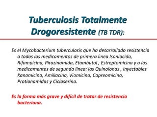 Tuberculosis Totalmente
Drogoresistente (TB TDR):
Es el Mycobacterium tuberculosis que ha desarrollado resistencia
a todos los medicamentos de primera lìnea Isoniacida,
Rifampicina, Pirazinamida, Etambutol , Estreptomicina y a los
medicamentos de segunda línea: las Quinolonas , inyectables
Kanamicina, Amikacina, Viomicina, Capreomicina,
Protionamidas y Cicloserina.
Es la forma más grave y difícil de tratar de resistencia
bacteriana.
 