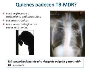 Quienes padecen TB-MDR?
Los que fracasan a
tratamiento antituberculoso
Los casos crónicos
Los que se contagian con
cepas resistentes.
Existen poblaciones de alto riesgo de adquirir y transmitir
TB resistente
 