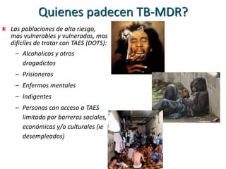 Quienes padecen TB-MDR?
Las poblaciones de alto riesgo,
mas vulnerables y vulnerados, mas
dificíles de tratar con TAES (DOTS):
– Alcoholicos y otros
drogadictos
– Prisioneros
– Enfermos mentales
– Indigentes
– Personas con acceso a TAES
limitado por barreras sociales,
económicas y/o culturales (ie
desempleados)
 