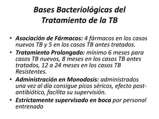 Bases Bacteriológicas del
Tratamiento de la TB
• Asociación de Fármacos: 4 fármacos en los casos
nuevos TB y 5 en los casos TB antes tratados.
• Tratamiento Prolongado: mínimo 6 meses para
casos TB nuevos, 8 meses en los casos TB antes
tratados, 12 a 24 meses en los casos TB
Resistentes.
• Administración en Monodosis: administrados
una vez al día consigue picos séricos, efecto post-
antibiótico, facilita su supervisión.
• Estrictamente supervisado en boca por personal
entrenado
 