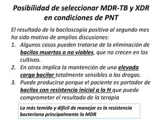 El resultado de la baciloscopía positiva al segundo mes
ha sido motivo de amplias discusiones:
1. Algunos casos pueden tratarse de la eliminación de
bacilos muertos o no viables, que no crecen en los
cultivos.
2. En otros implica la mantención de una elevada
carga bacilar totalmente sensibles a las drogas.
3. Puede producirse porque el paciente es portador de
bacilos con resistencia inicial a la H que puede
comprometer el resultado de la terapia
Posibilidad de seleccionar MDR-TB y XDR
en condiciones de PNT
Lo más temido y difícil de manejar es la resistencia
bacteriana principalmente la MDR
 