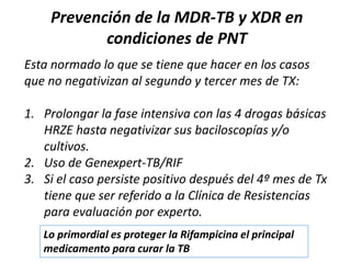 Prevención de la MDR-TB y XDR en
condiciones de PNT
Esta normado lo que se tiene que hacer en los casos
que no negativizan al segundo y tercer mes de TX:
1. Prolongar la fase intensiva con las 4 drogas básicas
HRZE hasta negativizar sus baciloscopías y/o
cultivos.
2. Uso de Genexpert-TB/RIF
3. Si el caso persiste positivo después del 4º mes de Tx
tiene que ser referido a la Clínica de Resistencias
para evaluación por experto.
Lo primordial es proteger la Rifampicina el principal
medicamento para curar la TB
 