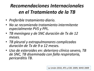 Recomendaciones Internacionales
en el Tratamiento de la TB
• Preferible tratamiento diario.
• No se recomienda tratamiento intermitente
especialmente PVS y PPL.
• TB meníngea y de SNC duración de Tx de 12
meses.
• TB pleural y extrapulmonares complicadas
duración de Tx de 9 a 12 meses.
• Uso de esteroides en: deterioro clínico severo, TB
de SNC, TB diseminada con falla respiratoria,
pericarditis TB.
La Unión 2010, ATS y CDC 2009, WHO 2009
 