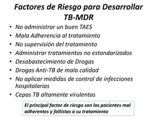 Factores de Riesgo para Desarrollar
TB-MDR
• No administrar un buen TAES
• Mala Adherencia al tratamiento
• No supervisión del tratamiento
• Administrar tratamientos no estandarizados
• Desabastecimiento de Drogas
• Drogas Anti-TB de mala calidad
• No aplicar medidas de control de infecciones
hospitalarias
• Cepas TB altamente virulentas
El principal factor de riesgo son los pacientes mal
adherentes y faltistas a su tratamiento
 