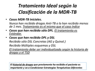 Tratamiento Ideal según la
Clasificación de la MDR-TB
• Casos MDR-TB Iniciales.
Nunca han recibido drogas Anti-TB o lo han recibido menos
de 1 mes. Tratamiento es el mismo que el caso índice
• Casos que han recibido sólo DPL. El tratamiento es
Estándar.
• Casos que han recibido DPL y DSL
Recibido sólo DSL Concretas (AG y Quinol.)
Recibido Múltiples esquemas y DSL
El tratamiento debe ser individualizado según la historia de
drogas y el TSD
El historial de drogas que previamente ha recibido el paciente es
importante y va a Condicionar Estrategias Terapéuticas Diferentes
 