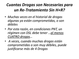 Cuantas Drogas son Necesarias para
un Re-Tratamiento Sin H+R?
• Muchas veces en el historial de drogas
algunas ya están comprometidas, o son
débiles
• Por esta razón, en condiciones PNT, un
régimen con DSL debe tener …al menos
CUATRO drogas…
• A veces, cuando muchas drogas están
comprometidas o son muy débiles, puede
justificarse más de 4 Drogas
 