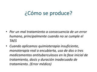 ¿Cómo se produce?
• Por un mal tratamiento a consecuencia de un error
humano, principalmente cuando no se cumple el
TAES
• Cuando aplicamos quimioterapia insuficiente,
monoterapia real o encubierta, uso de dos o tres
medicamentos antituberculosos en la fase inicial de
tratamiento, dosis y duración inadecuada de
tratamiento. (Error médico)
 