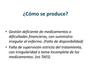 ¿Cómo se produce?
• Gestión deficiente de medicamentos o
dificultades financieras, con suministro
irregular al enfermo. (Falta de disponibilidad)
• Falta de supervisión estricta del tratamiento,
con irregularidad o toma incompleta de los
medicamentos. (no TAES)
 