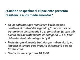 ¿Cuándo sospechar si el paciente presenta
resistencia a los medicamentos?
• En los enfermos que mantienen baciloscopías
positivas al control del segundo y/o cuarto mes de
tratamiento de categoría I o al control del tercero y/o
quinto mes de tratamiento de categoría II, o al final
del tratamiento de categoría I y II
• Pacientes previamente tratados por tuberculosis, no
importa el tiempo y no importa si completó o no su
tratamiento
• Contactos con enfermos TB MDR
 