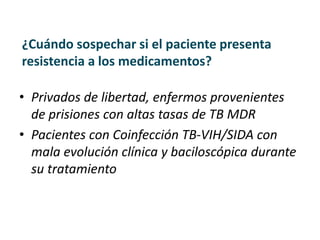 ¿Cuándo sospechar si el paciente presenta
resistencia a los medicamentos?
• Privados de libertad, enfermos provenientes
de prisiones con altas tasas de TB MDR
• Pacientes con Coinfección TB-VIH/SIDA con
mala evolución clínica y baciloscópica durante
su tratamiento
 