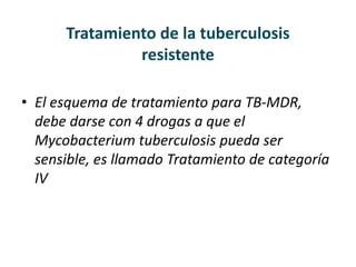 Tratamiento de la tuberculosis
resistente
• El esquema de tratamiento para TB-MDR,
debe darse con 4 drogas a que el
Mycobacterium tuberculosis pueda ser
sensible, es llamado Tratamiento de categoría
IV
 