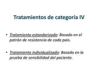 Tratamientos de categoría IV
• Tratamiento estandarizado: Basado en el
patrón de resistencia de cada país.
• Tratamiento individualizado: Basado en la
prueba de sensibilidad del paciente.
 