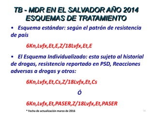 56
TB - MDR EN EL SALVADOR AÑO 2014
ESQUEMAS DE TRATAMIENTO
• Esquema estándar: según el patrón de resistencia
de país
6Kn,Lvfx,Et,E,Z/18Lvfx,Et,E
• El Esquema Individualizado: esta sujeto al historial
de drogas, resistencia reportado en PSD, Reacciones
adversas a drogas y otros:
6Kn,Lvfx,Et,Cs,Z/18Lvfx,Et,Cs
Ó
6Kn,Lvfx,Et,PASER,Z/18Lvfx,Et,PASER
* Fecha de actualización marzo de 2016
 