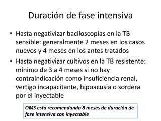 Duración de fase intensiva
• Hasta negativizar baciloscopías en la TB
sensible: generalmente 2 meses en los casos
nuevos y 4 meses en los antes tratados
• Hasta negativizar cultivos en la TB resistente:
mínimo de 3 a 4 meses si no hay
contraindicación como insuficiencia renal,
vertigo incapacitante, hipoacusia o sordera
por el inyectable
OMS esta recomendando 8 meses de duración de
fase intensiva con inyectable
 