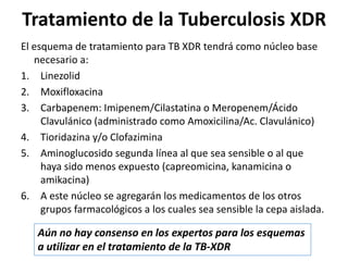 El esquema de tratamiento para TB XDR tendrá como núcleo base
necesario a:
1. Linezolid
2. Moxifloxacina
3. Carbapenem: Imipenem/Cilastatina o Meropenem/Ácido
Clavulánico (administrado como Amoxicilina/Ac. Clavulánico)
4. Tioridazina y/o Clofazimina
5. Aminoglucosido segunda línea al que sea sensible o al que
haya sido menos expuesto (capreomicina, kanamicina o
amikacina)
6. A este núcleo se agregarán los medicamentos de los otros
grupos farmacológicos a los cuales sea sensible la cepa aislada.
Tratamiento de la Tuberculosis XDR
Aún no hay consenso en los expertos para los esquemas
a utilizar en el tratamiento de la TB-XDR
 