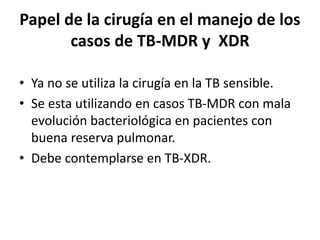 Papel de la cirugía en el manejo de los
casos de TB-MDR y XDR
• Ya no se utiliza la cirugía en la TB sensible.
• Se esta utilizando en casos TB-MDR con mala
evolución bacteriológica en pacientes con
buena reserva pulmonar.
• Debe contemplarse en TB-XDR.
 