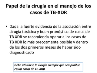 • Dada la fuerte evidencia de la asociación entre
cirugía torácica y buen pronóstico de casos de
TB XDR se recomienda operar a los casos de
TB XDR lo más precozmente posible y dentro
de los dos primeros meses de haber sido
diagnosticado
Papel de la cirugía en el manejo de los
casos de TB-XDR
Debe utilizarse la cirugía siempre que sea posible
en los casos de TB-XDR
 