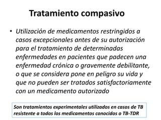 Tratamiento compasivo
• Utilización de medicamentos restringidos a
casos excepcionales antes de su autorización
para el tratamiento de determinadas
enfermedades en pacientes que padecen una
enfermedad crónica o gravemente debilitante,
o que se considera pone en peligro su vida y
que no pueden ser tratados satisfactoriamente
con un medicamento autorizado
Son tratamientos experimentales utilizados en casos de TB
resistente a todos los medicamentos conocidos o TB-TDR
 