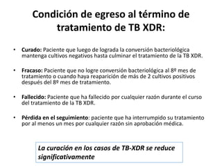 Condición de egreso al término de
tratamiento de TB XDR:
• Curado: Paciente que luego de lograda la conversión bacteriológica
mantenga cultivos negativos hasta culminar el tratamiento de la TB XDR.
• Fracaso: Paciente que no logre conversión bacteriológica al 8º mes de
tratamiento o cuando haya reaparición de más de 2 cultivos positivos
después del 8º mes de tratamiento.
• Fallecido: Paciente que ha fallecido por cualquier razón durante el curso
del tratamiento de la TB XDR.
• Pérdida en el seguimiento: paciente que ha interrumpido su tratamiento
por al menos un mes por cualquier razón sin aprobación médica.
La curación en los casos de TB-XDR se reduce
significativamente
 