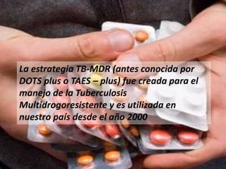 La estrategia TB-MDR (antes conocida por
DOTS plus o TAES – plus) fue creada para el
manejo de la Tuberculosis
Multidrogoresistente y es utilizada en
nuestro país desde el año 2000
 