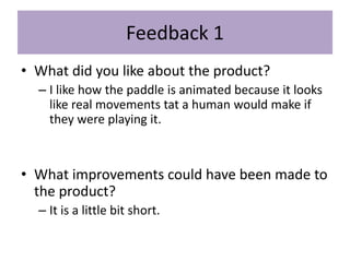 Feedback 1
• What did you like about the product?
– I like how the paddle is animated because it looks
like real movements tat a human would make if
they were playing it.
• What improvements could have been made to
the product?
– It is a little bit short.
 