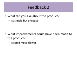 Feedback 2
• What did you like about the product?
– Its simple but effective
• What improvements could have been made to
the product?
– It could move slower
 