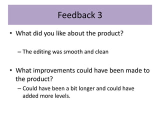 Feedback 3
• What did you like about the product?
– The editing was smooth and clean
• What improvements could have been made to
the product?
– Could have been a bit longer and could have
added more levels.
 