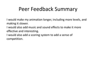 Peer Feedback Summary
I would make my animation longer, including more levels, and
making it slower.
I would also add music and sound effects to make it more
effective and interesting.
I would also add a scoring system to add a sense of
competition.
 