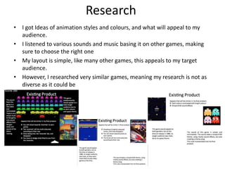 Research
• I got Ideas of animation styles and colours, and what will appeal to my
audience.
• I listened to various sounds and music basing it on other games, making
sure to choose the right one
• My layout is simple, like many other games, this appeals to my target
audience.
• However, I researched very similar games, meaning my research is not as
diverse as it could be
 