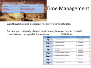 Time Management
• Even though I created a schedule, not everything went to plan.
• For example, I originally planned to add sound, however due to technical
issues that was not possible for me to do.
 