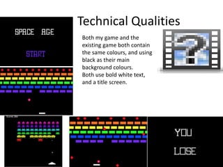 Technical Qualities
Both my game and the
existing game both contain
the same colours, and using
black as their main
background colours.
Both use bold white text,
and a title screen.
 