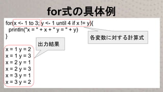 for式の具体例
for(x <- 1 to 3; y <- 1 until 4 if x != y){
println("x = " + x + " y = " + y)
}
x = 1 y = 2
x = 1 y = 3
x = 2 y = 1
x = 2 y = 3
x = 3 y = 1
x = 3 y = 2
各変数に対する計算式
出力結果
 