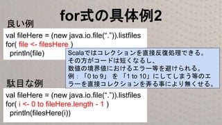 for式の具体例2
val fileHere = (new java.io.file(“.”)).listfiles
for( file <- filesHere )
println(file)
良い例
val fileHere = (new java.io.file(“.”)).listfiles
for( i <- 0 to fileHere.length - 1 )
println(filesHere(i))
駄目な例
Scalaではコレクションを直接反復処理できる。
その方がコードは短くなるし、
数値の境界値におけるエラー等を避けられる。
例：「0 to 9」 を 「1 to 10」にしてしまう等のエ
ラーを直接コレクションを弄る事により無くせる。
 