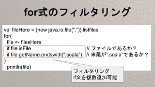 for式のフィルタリング
val fileHere = (new java.io.file(“.”)).listfiles
for(
file <- filesHere
if file.isFile // ファイルであるか？
if file.getName.endswith(“.scala”) // 末尾が”.scala”であるか？
)
println(file)
フィルタリング
if文を複数追加可能
 